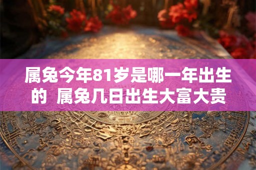 属兔今年81岁是哪一年出生的 属兔几日出生大富大贵 属兔今年81岁是哪一年出生的 属兔几日出生大富大贵