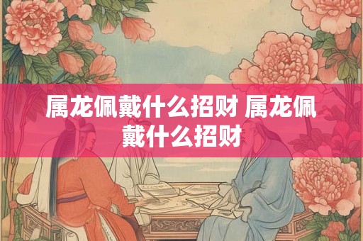 属龙佩戴什么招财 属龙佩戴什么招财 属龙佩戴什么招财 属龙佩戴什么招财