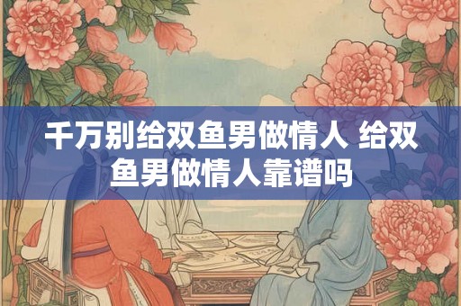 千万别给双鱼男做情人 给双鱼男做情人靠谱吗