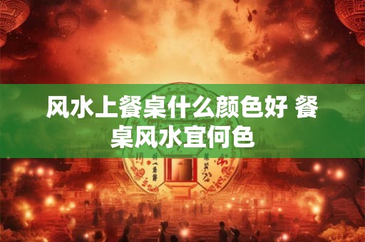 风水上餐桌什么颜色好 餐桌风水宜何色