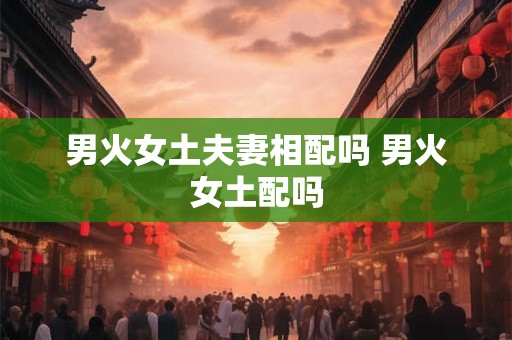 男火女土夫妻相配吗 男火女土配吗 男火女土夫妻相配吗 男火女土配吗
