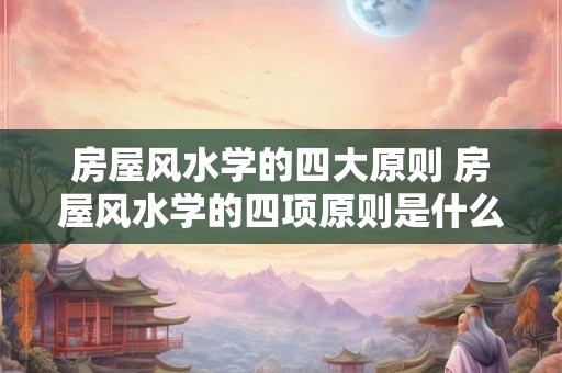 房屋风水学的四大原则 房屋风水学的四项原则是什么 房屋风水学的四大原则 房屋风水学的四项原则是什么