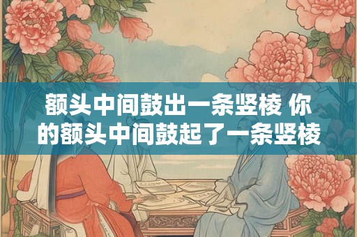 额头中间鼓出一条竖棱 你的额头中间鼓起了一条竖棱 额头中间鼓出一条竖棱 你的额头中间鼓起了一条竖棱