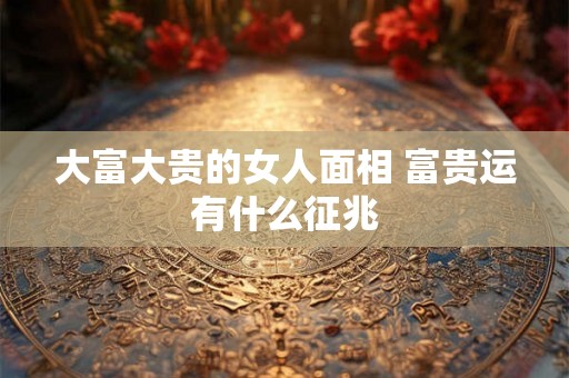 大富大贵的女人面相 富贵运有什么征兆