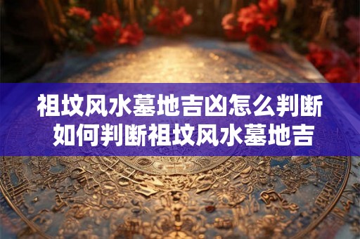 祖坟风水墓地吉凶怎么判断 如何判断祖坟风水墓地吉凶 祖坟风水墓地吉凶怎么判断 如何判断祖坟风水墓地吉凶