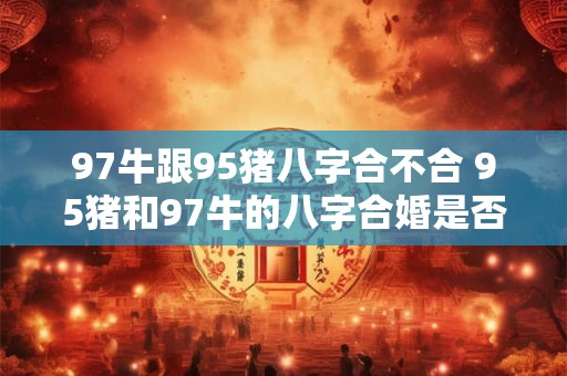 97牛跟95猪八字合不合 95猪和97牛的八字合婚是否适合