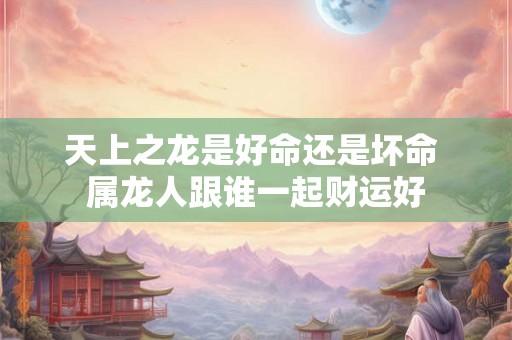 天上之龙是好命还是坏命 属龙人跟谁一起财运好