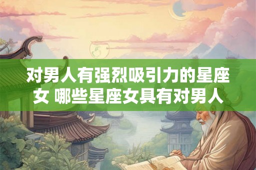 对男人有强烈吸引力的星座女 哪些星座女具有对男人强烈的吸引力 对男人有强烈吸引力的星座女 哪些星座女具有对男人强烈的吸引力