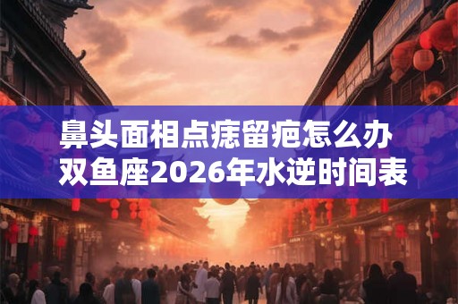 鼻头面相点痣留疤怎么办  双鱼座2026年水逆时间表