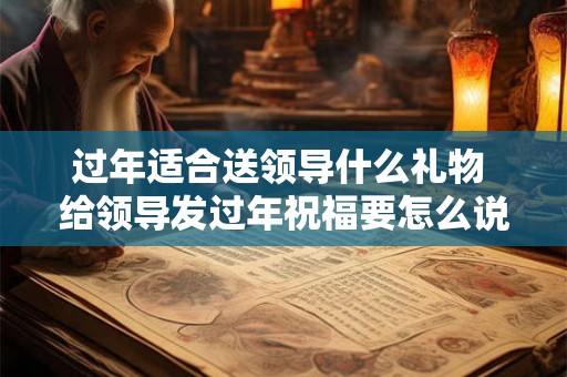 过年适合送领导什么礼物 给领导发过年祝福要怎么说
