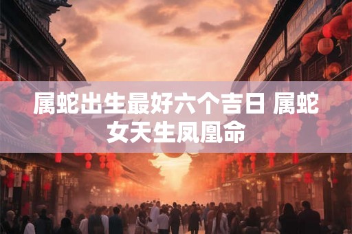 属蛇出生最好六个吉日 属蛇女天生凤凰命