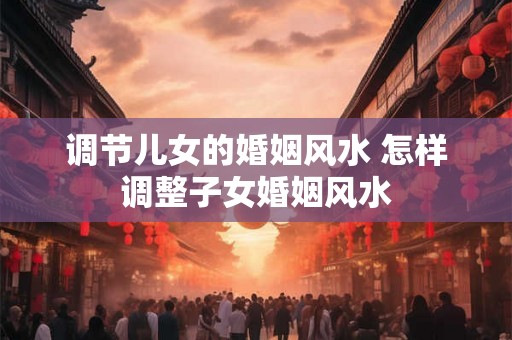 调节儿女的婚姻风水 怎样调整子女婚姻风水 调节儿女的婚姻风水 怎样调整子女婚姻风水