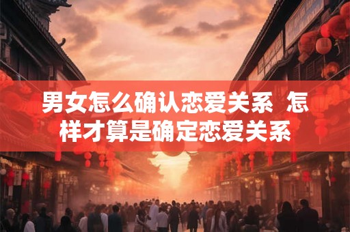 男女怎么确认恋爱关系 怎样才算是确定恋爱关系 男女怎么确认恋爱关系 怎样才算是确定恋爱关系