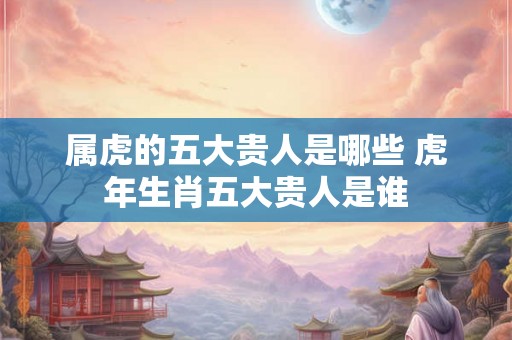 属虎的五大贵人是哪些 虎年生肖五大贵人是谁