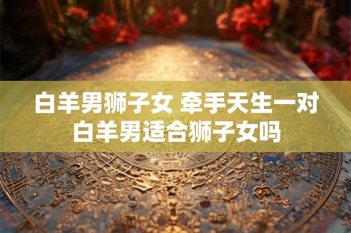 白羊男狮子女 牵手天生一对白羊男适合狮子女吗