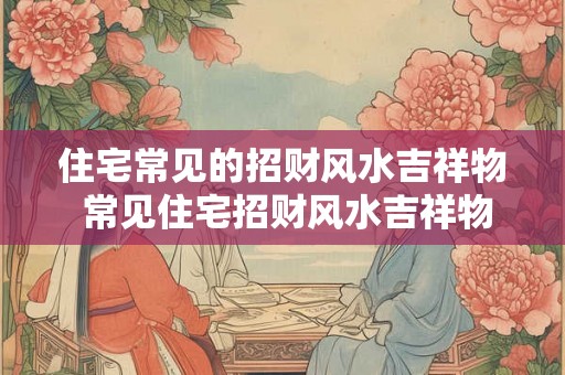 住宅常见的招财风水吉祥物 常见住宅招财风水吉祥物