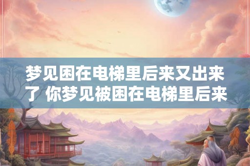 梦见困在电梯里后来又出来了 你梦见被困在电梯里后来是如何成功走出来的