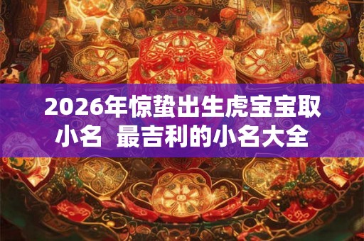 2026年惊蛰出生虎宝宝取小名  最吉利的小名大全