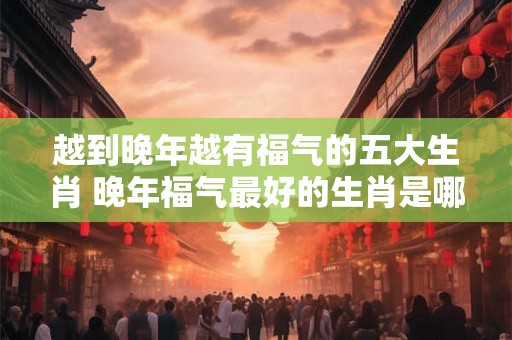 越到晚年越有福气的五大生肖 晚年福气最好的生肖是哪些