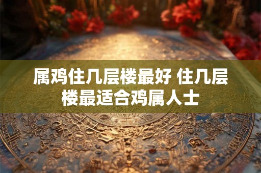 属鸡住几层楼最好 住几层楼最适合鸡属人士