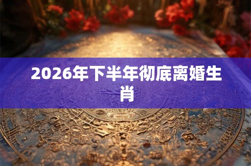 2026年下半年彻底离婚生肖
