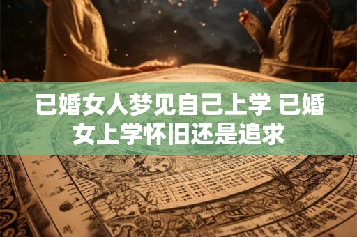 已婚女人梦见自己上学 已婚女上学怀旧还是追求