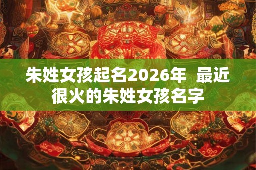 朱姓女孩起名2026年  最近很火的朱姓女孩名字