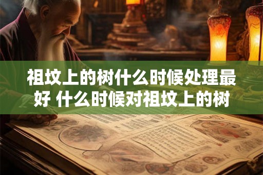 祖坟上的树什么时候处理最好 什么时候对祖坟上的树进行处理效果最佳