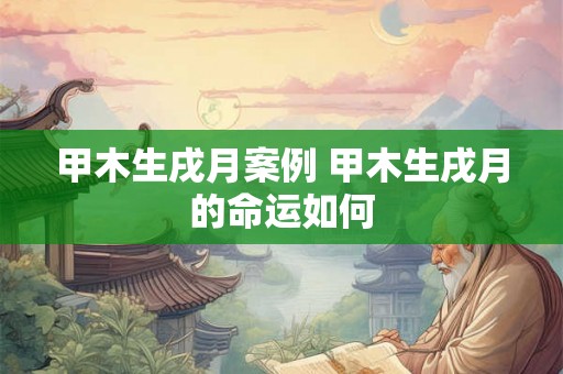 甲木生戌月案例 甲木生戌月的命运如何 甲木生戌月案例 甲木生戌月的命运如何