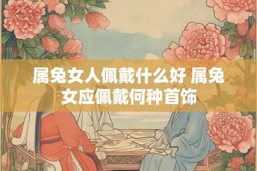 属兔女人佩戴什么好 属兔女应佩戴何种首饰 属兔女人佩戴什么好 属兔女应佩戴何种首饰