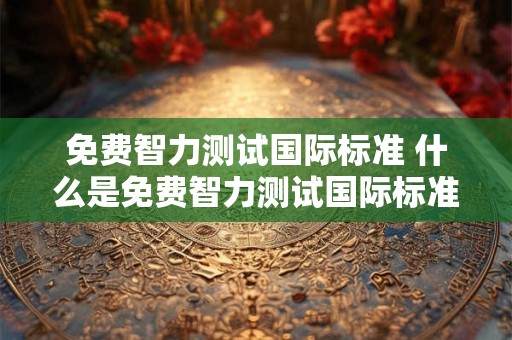 免费智力测试国际标准 什么是免费智力测试国际标准 免费智力测试国际标准 什么是免费智力测试国际标准