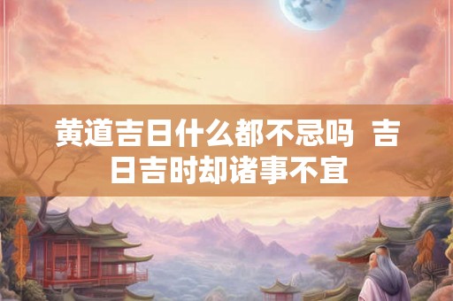 黄道吉日什么都不忌吗  吉日吉时却诸事不宜