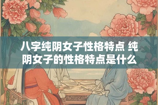 八字纯阴女子性格特点 纯阴女子的性格特点是什么