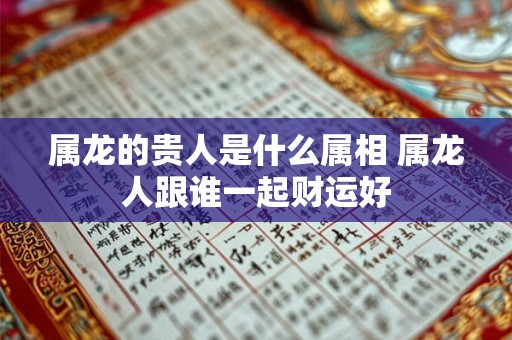 属龙的贵人是什么属相 属龙人跟谁一起财运好