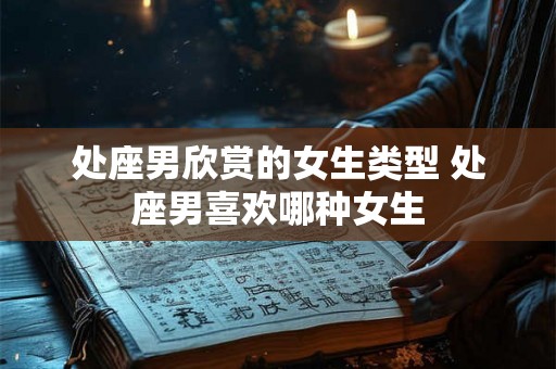 处座男欣赏的女生类型 处座男喜欢哪种女生 处座男欣赏的女生类型 处座男喜欢哪种女生