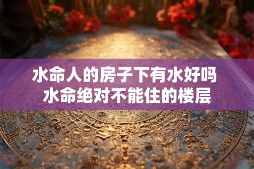 水命人的房子下有水好吗 水命绝对不能住的楼层