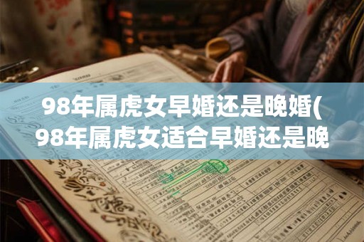 98年属虎女早婚还是晚婚(98年属虎女适合早婚还是晚婚?) 98年属虎女早婚还是晚婚(98年属虎女适合早婚还是晚婚?)