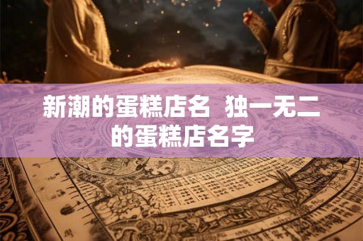新潮的蛋糕店名  独一无二的蛋糕店名字