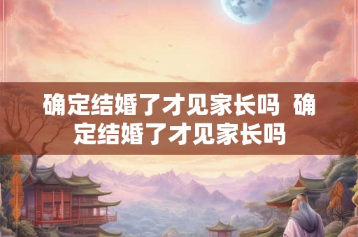 确定结婚了才见家长吗  确定结婚了才见家长吗