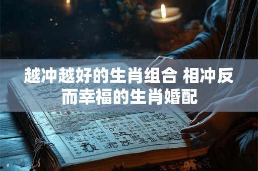 越冲越好的生肖组合 相冲反而幸福的生肖婚配 越冲越好的生肖组合 相冲反而幸福的生肖婚配