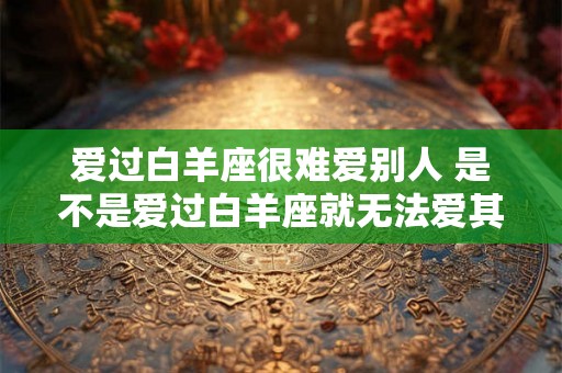 爱过白羊座很难爱别人 是不是爱过白羊座就无法爱其他星座