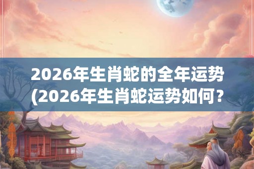 2026年生肖蛇的全年运势(2026年生肖蛇运势如何？事业顺利还是波折不断？)