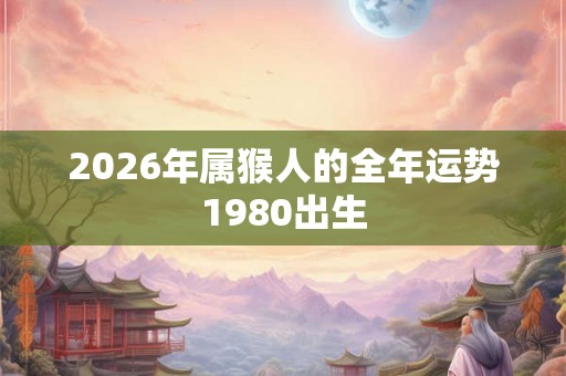 2026年属猴人的全年运势1980出生 2026年属猴人的全年运势1980出生