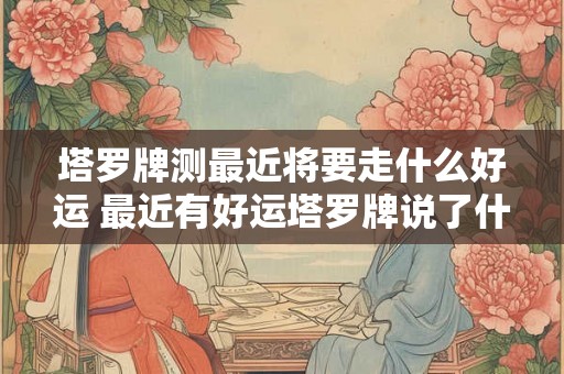塔罗牌测最近将要走什么好运 最近有好运塔罗牌说了什么