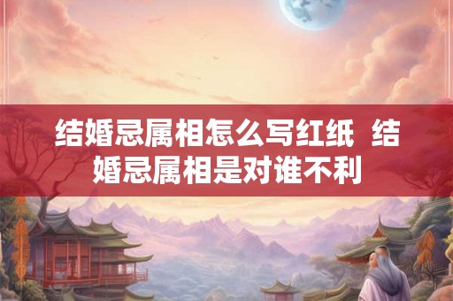 结婚忌属相怎么写红纸  结婚忌属相是对谁不利