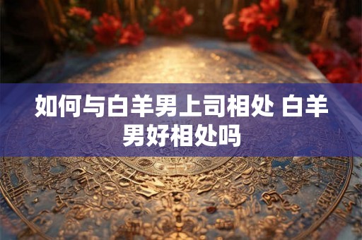 如何与白羊男上司相处 白羊男好相处吗