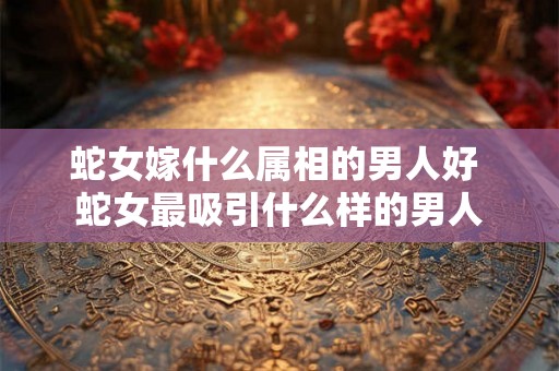蛇女嫁什么属相的男人好 蛇女最吸引什么样的男人