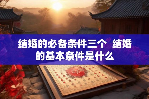 结婚的必备条件三个  结婚的基本条件是什么