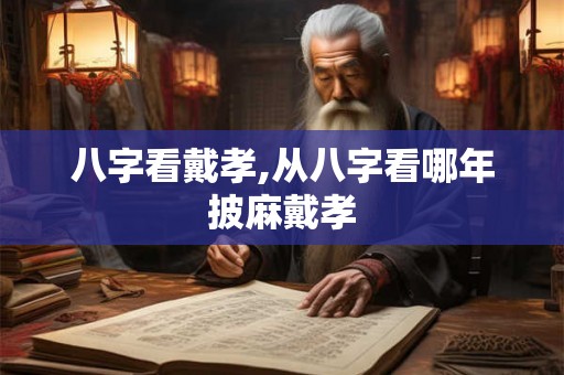 八字看戴孝,从八字看哪年披麻戴孝 八字看戴孝,从八字看哪年披麻戴孝