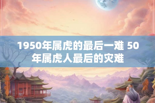 1950年属虎的最后一难 50年属虎人最后的灾难